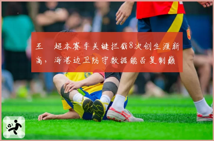 王燊超本赛季关键拦截8次创生涯新高,海港边卫防守数据能否复制巅峰?