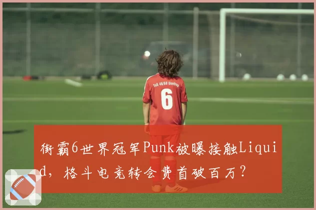 街霸6世界冠军Punk被曝接触Liquid,格斗电竞转会费首破百万?