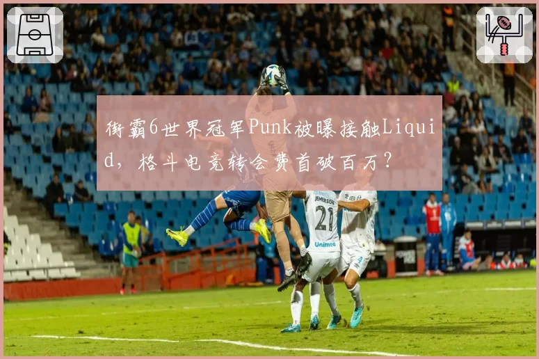 街霸6世界冠军Punk被曝接触Liquid,格斗电竞转会费首破百万?
