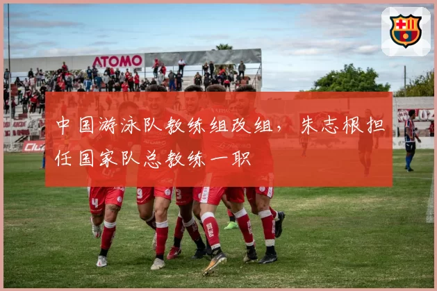 中国游泳队教练组改组，朱志根担任国家队总教练一职