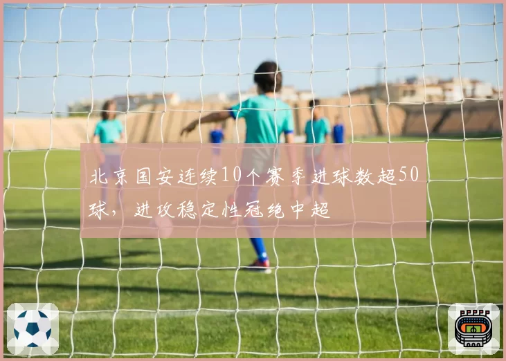 北京国安连续10个赛季进球数超50球，进攻稳定性冠绝中超