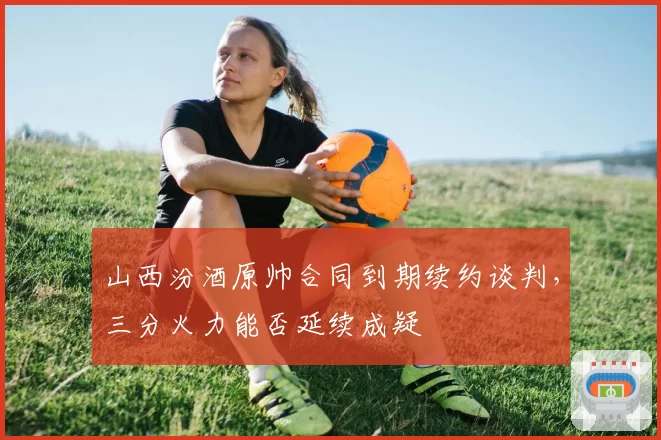 山西汾酒原帅合同到期续约谈判,三分火力能否延续成疑