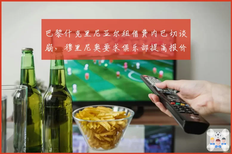 巴黎什克里尼亚尔租借费内巴切谈崩，穆里尼奥要求俱乐部提高报价