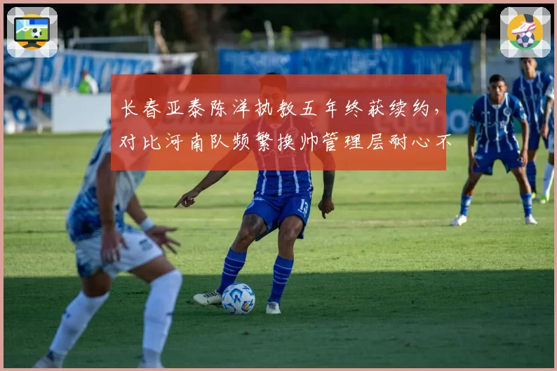 长春亚泰陈洋执教五年终获续约,对比河南队频繁换帅管理层耐心不足