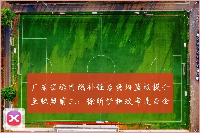 广东宏远内线补强后场均篮板提升至联盟前三,徐昕护框效率是否会成为胜负手?