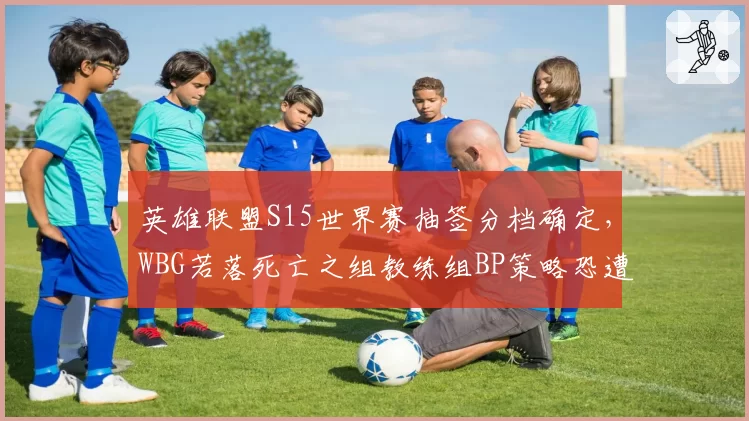英雄联盟S15世界赛抽签分档确定,WBG若落死亡之组教练组BP策略恐遭版本反噬