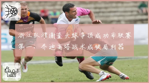 浙江队穆谢奎头球争顶成功率联赛第一，乔迪高塔战术成破局利器