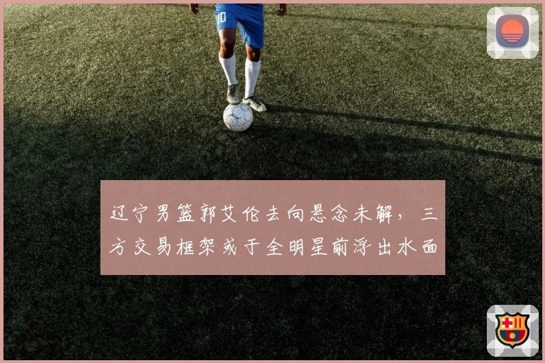 辽宁男篮郭艾伦去向悬念未解，三方交易框架或于全明星前浮出水面