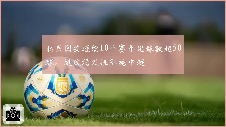 北京国安连续10个赛季进球数超50球,进攻稳定性冠绝中超