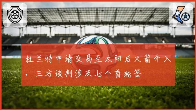 杜兰特申请交易至太阳后火箭介入,三方谈判涉及七个首轮签