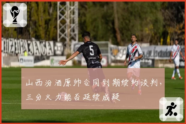 山西汾酒原帅合同到期续约谈判，三分火力能否延续成疑