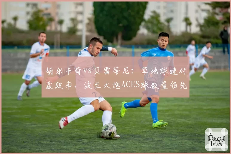胡尔卡奇vs贝雷蒂尼：草地球速对轰效率，波兰大炮ACES球数量领先