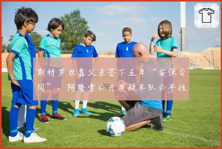 斯特罗尔靠父亲签下五年“安保合同”，阿隆索公开质疑车队公平性