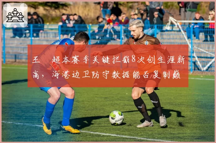 王燊超本赛季关键拦截8次创生涯新高,海港边卫防守数据能否复制巅峰?