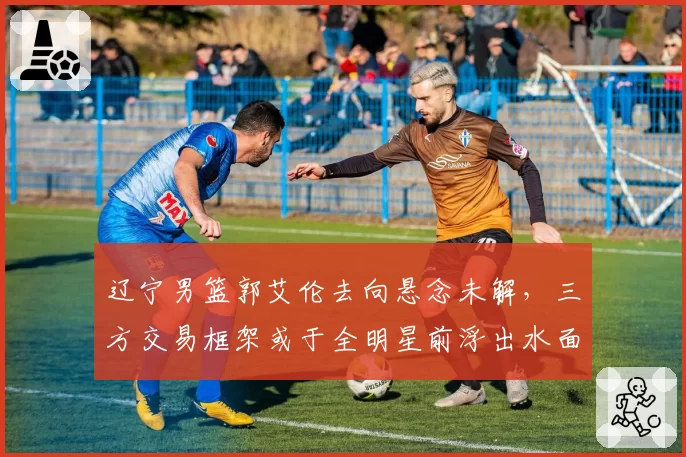 辽宁男篮郭艾伦去向悬念未解，三方交易框架或于全明星前浮出水面