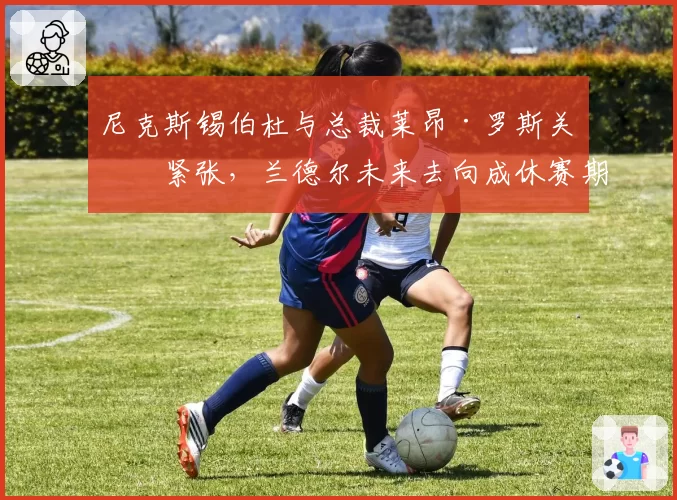 尼克斯锡伯杜与总裁莱昂·罗斯关系紧张,兰德尔未来去向成休赛期焦点