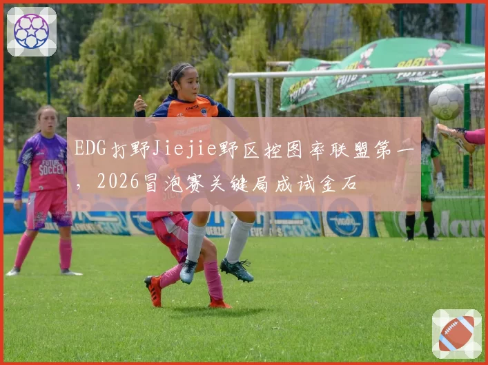 EDG打野Jiejie野区控图率联盟第一,2026冒泡赛关键局成试金石