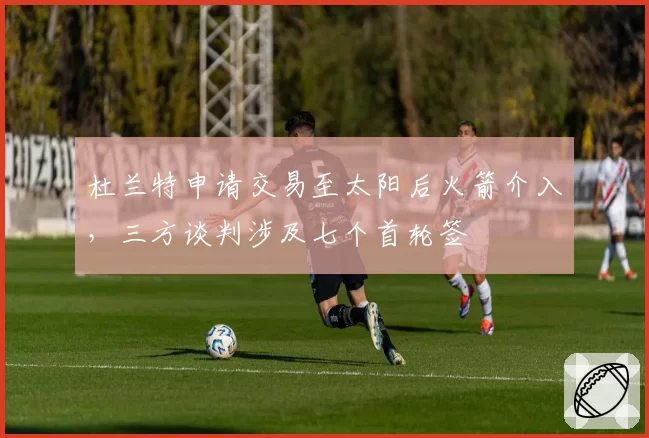 杜兰特申请交易至太阳后火箭介入，三方谈判涉及七个首轮签