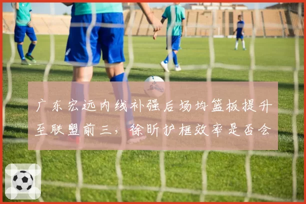 广东宏远内线补强后场均篮板提升至联盟前三,徐昕护框效率是否会成为胜负手?