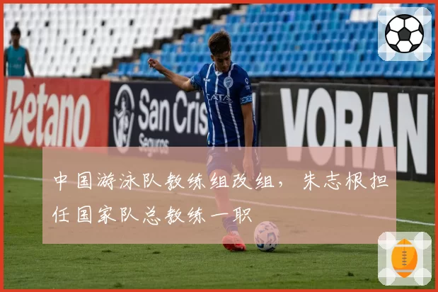 中国游泳队教练组改组,朱志根担任国家队总教练一职