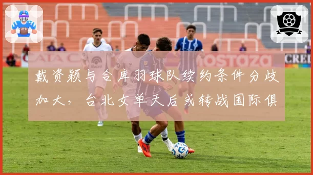 戴资颖与合库羽球队续约条件分歧加大,台北女单天后或转战国际俱乐部?