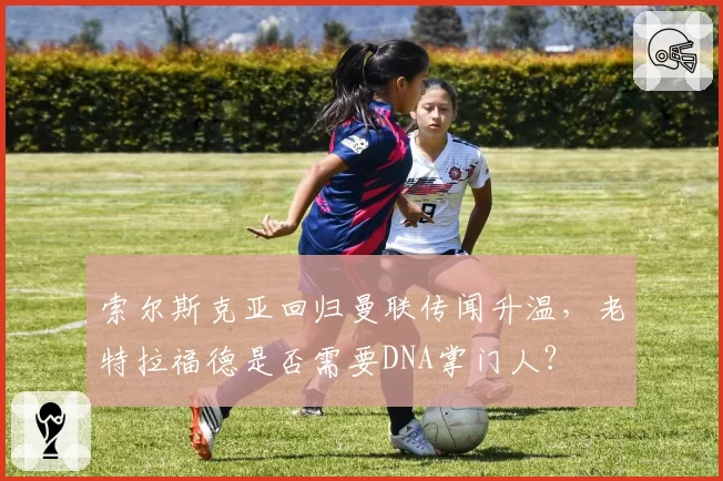 索尔斯克亚回归曼联传闻升温，老特拉福德是否需要DNA掌门人？