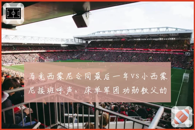 马竞西蒙尼合同最后一年vs小西蒙尼接班呼声,床单军团功勋教父的去留争议分析