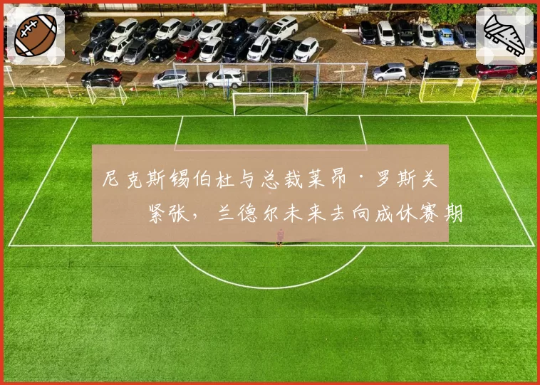尼克斯锡伯杜与总裁莱昂·罗斯关系紧张,兰德尔未来去向成休赛期焦点