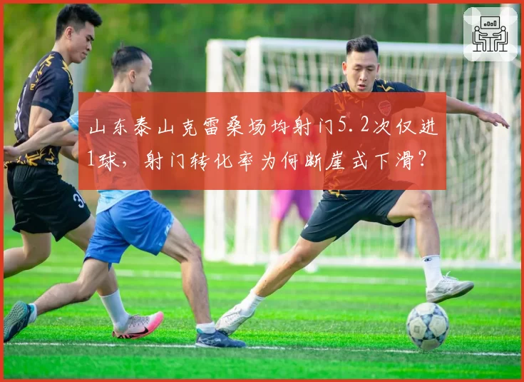 山东泰山克雷桑场均射门5.2次仅进1球，射门转化率为何断崖式下滑？