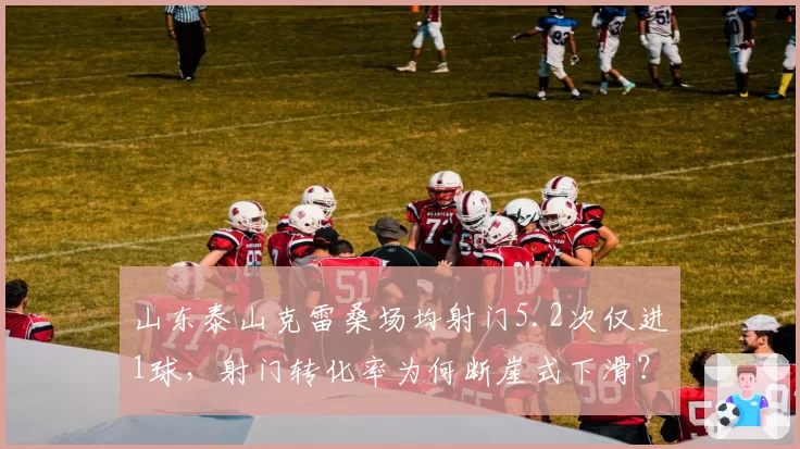山东泰山克雷桑场均射门5.2次仅进1球，射门转化率为何断崖式下滑？