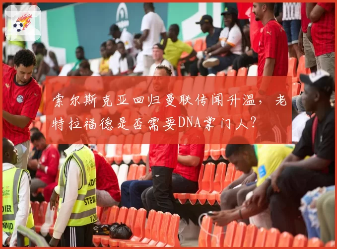 索尔斯克亚回归曼联传闻升温,老特拉福德是否需要DNA掌门人?
