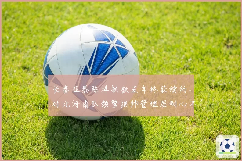 长春亚泰陈洋执教五年终获续约,对比河南队频繁换帅管理层耐心不足