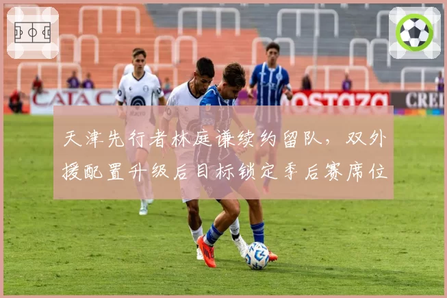 天津先行者林庭谦续约留队，双外援配置升级后目标锁定季后赛席位
