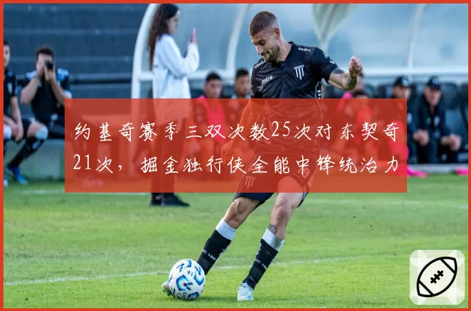 约基奇赛季三双次数25次对东契奇21次，掘金独行侠全能中锋统治力博弈