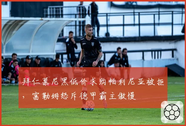 拜仁慕尼黑低价求购帕利尼亚被拒,富勒姆怒斥德甲霸主傲慢