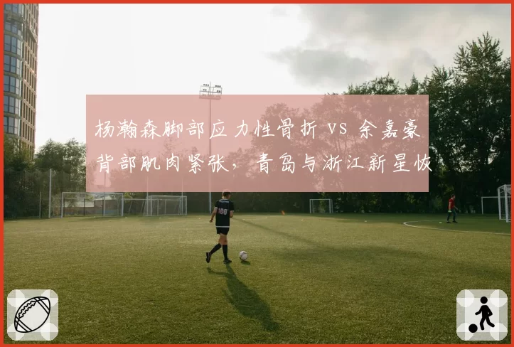 杨瀚森脚部应力性骨折 vs 余嘉豪背部肌肉紧张,青岛与浙江新星恢复周期与球队战术影响对比