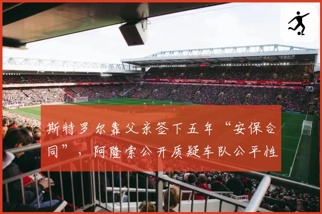斯特罗尔靠父亲签下五年“安保合同”,阿隆索公开质疑车队公平性