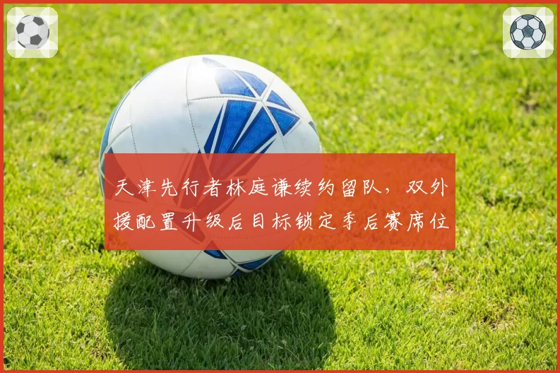 天津先行者林庭谦续约留队，双外援配置升级后目标锁定季后赛席位