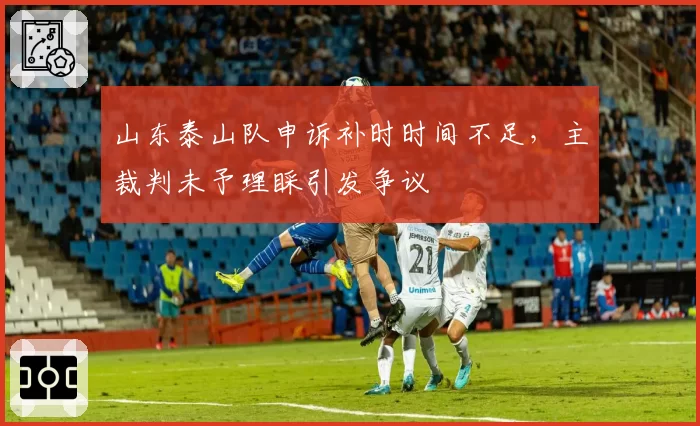 山东泰山队申诉补时时间不足，主裁判未予理睬引发争议